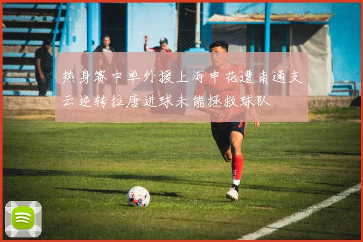 热身赛中单外援上海申花遭南通支云逆转拉唐进球未能拯救球队