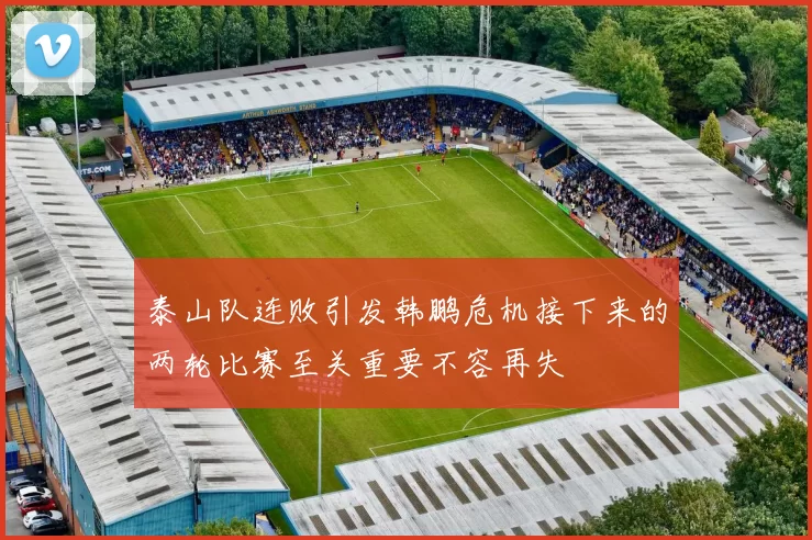 泰山队连败引发韩鹏危机接下来的两轮比赛至关重要不容再失