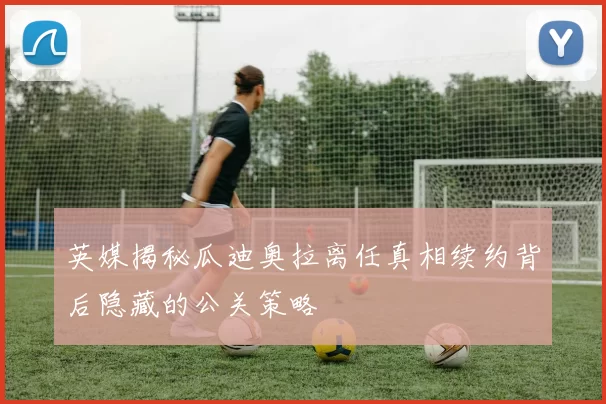 英媒揭秘瓜迪奥拉离任真相续约背后隐藏的公关策略