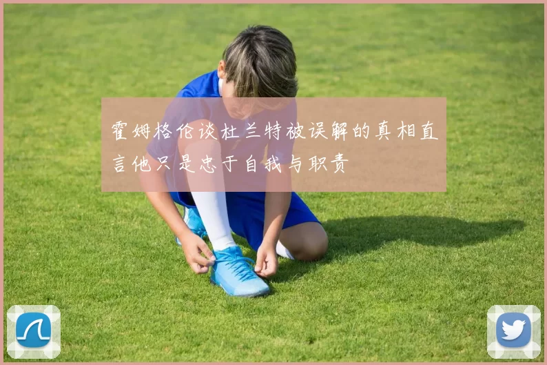 霍姆格伦谈杜兰特被误解的真相直言他只是忠于自我与职责