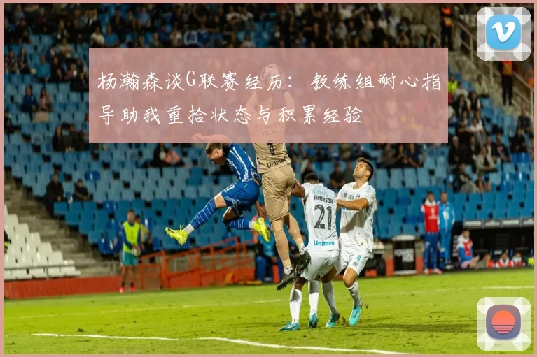 杨瀚森谈G联赛经历：教练组耐心指导助我重拾状态与积累经验
