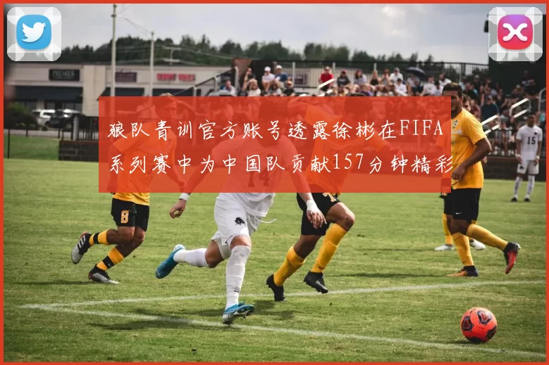 狼队青训官方账号透露徐彬在FIFA系列赛中为中国队贡献157分钟精彩表现