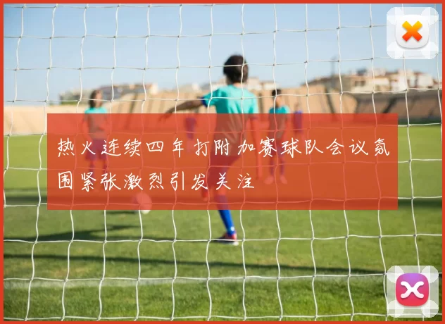 热火连续四年打附加赛球队会议氛围紧张激烈引发关注
