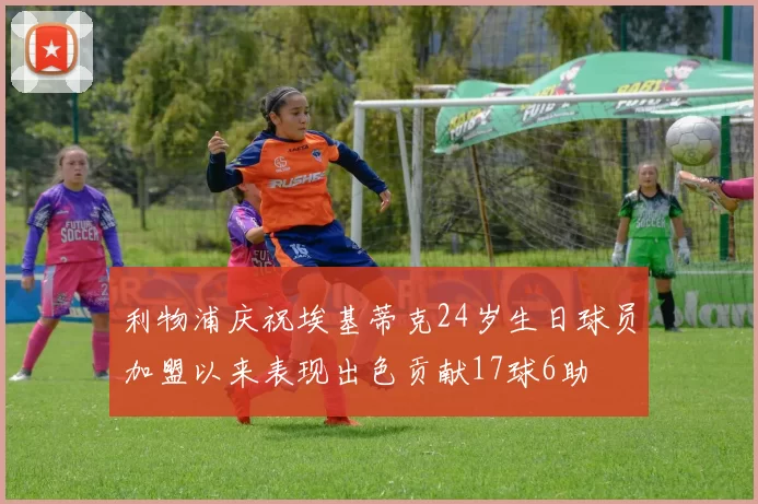 利物浦庆祝埃基蒂克24岁生日球员加盟以来表现出色贡献17球6助
