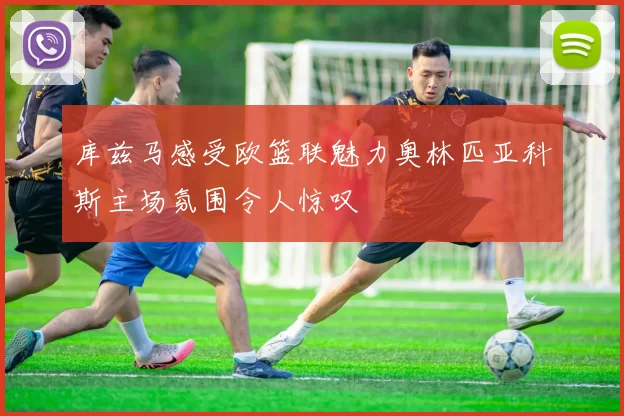 库兹马感受欧篮联魅力奥林匹亚科斯主场氛围令人惊叹
