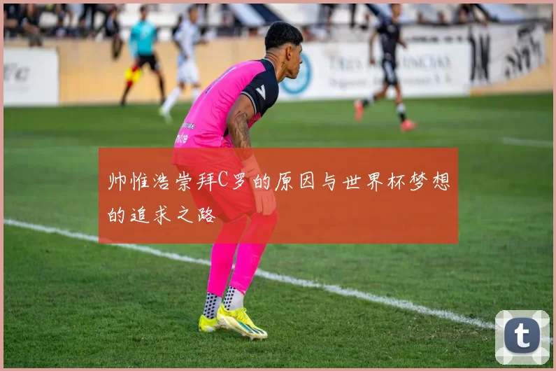 帅惟浩崇拜C罗的原因与世界杯梦想的追求之路