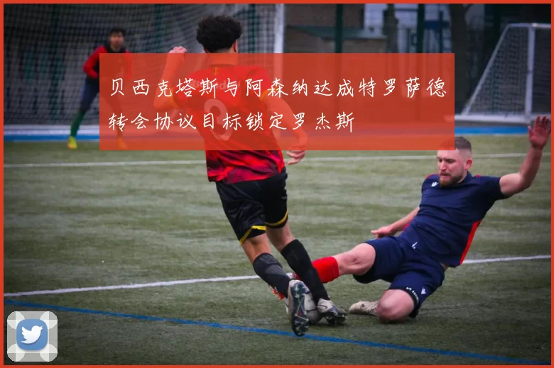 贝西克塔斯与阿森纳达成特罗萨德转会协议目标锁定罗杰斯