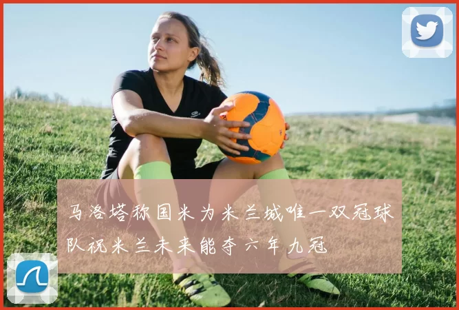 马洛塔称国米为米兰城唯一双冠球队祝米兰未来能夺六年九冠