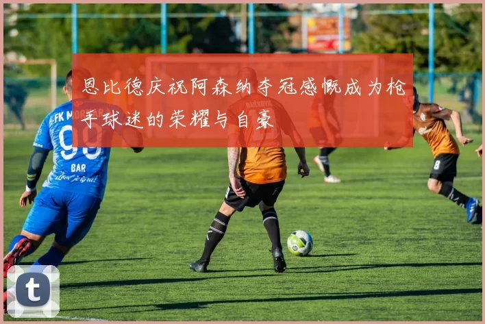 恩比德庆祝阿森纳夺冠感慨成为枪手球迷的荣耀与自豪