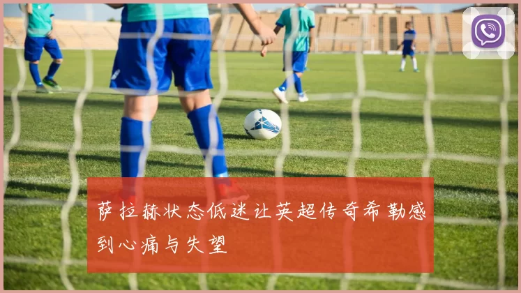 萨拉赫状态低迷让英超传奇希勒感到心痛与失望