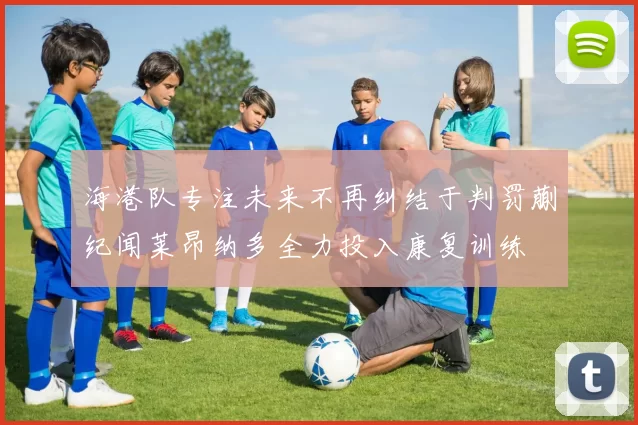 海港队专注未来不再纠结于判罚蒯纪闻莱昂纳多全力投入康复训练