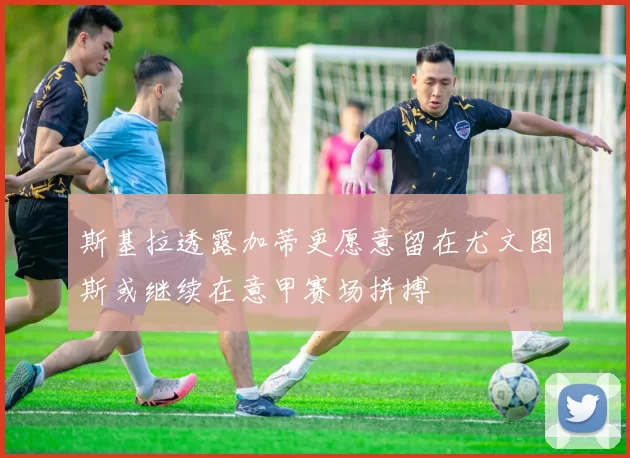 斯基拉透露加蒂更愿意留在尤文图斯或继续在意甲赛场拼搏