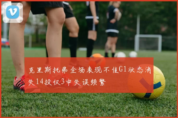 克里斯托弗全场表现不佳G1状态消失14投仅3中失误频繁