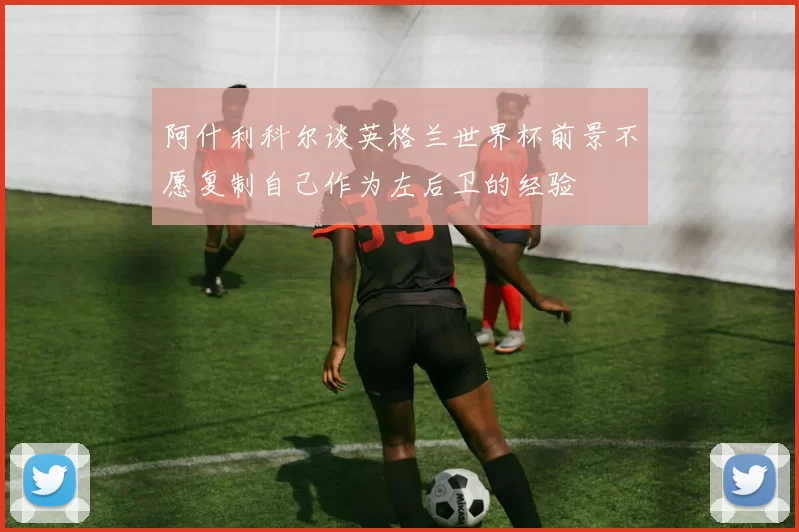 阿什利科尔谈英格兰世界杯前景不愿复制自己作为左后卫的经验