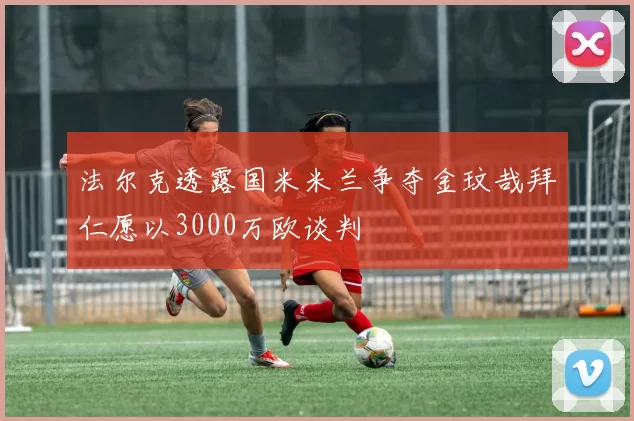 法尔克透露国米米兰争夺金玟哉拜仁愿以3000万欧谈判