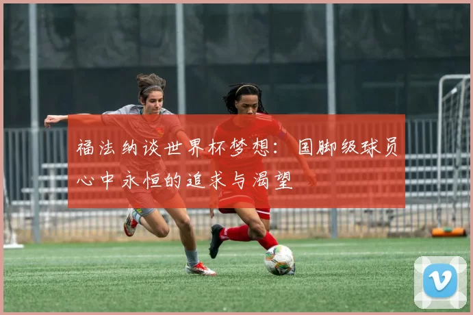福法纳谈世界杯梦想：国脚级球员心中永恒的追求与渴望